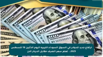 ارتفاع جديد للدولار في السوق السوداء الليبية اليوم الاثنين 18 أغسطس 2025.. تعلم سعر الصرف مقابل الدينار الآن